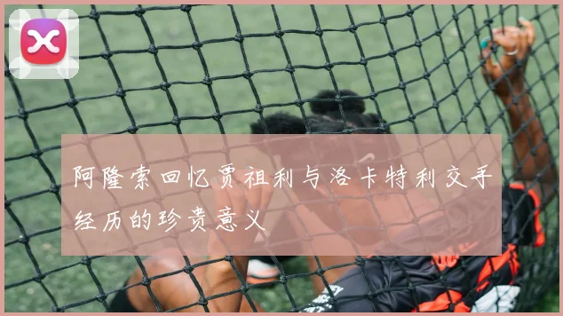 阿隆索回忆贾祖利与洛卡特利交手经历的珍贵意义