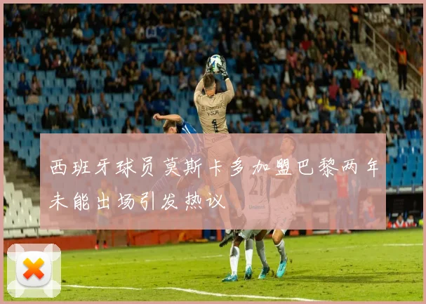 西班牙球员莫斯卡多加盟巴黎两年未能出场引发热议