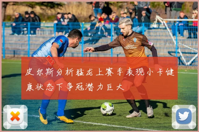 皮尔斯分析猛龙上赛季表现小卡健康状态下争冠潜力巨大