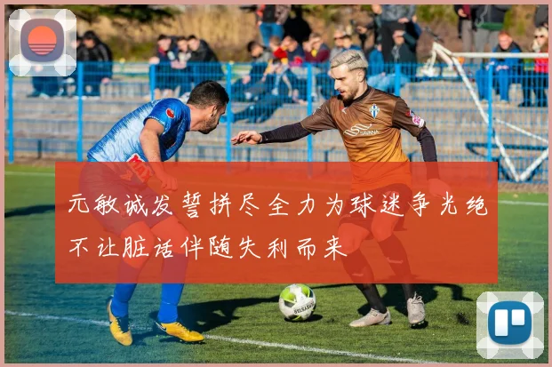 元敏诚发誓拼尽全力为球迷争光绝不让脏话伴随失利而来