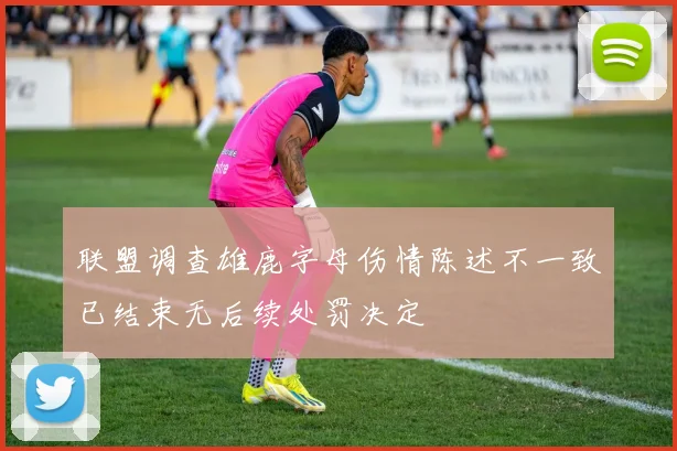 联盟调查雄鹿字母伤情陈述不一致已结束无后续处罚决定