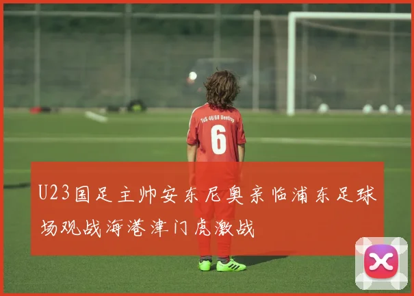 U23国足主帅安东尼奥亲临浦东足球场观战海港津门虎激战