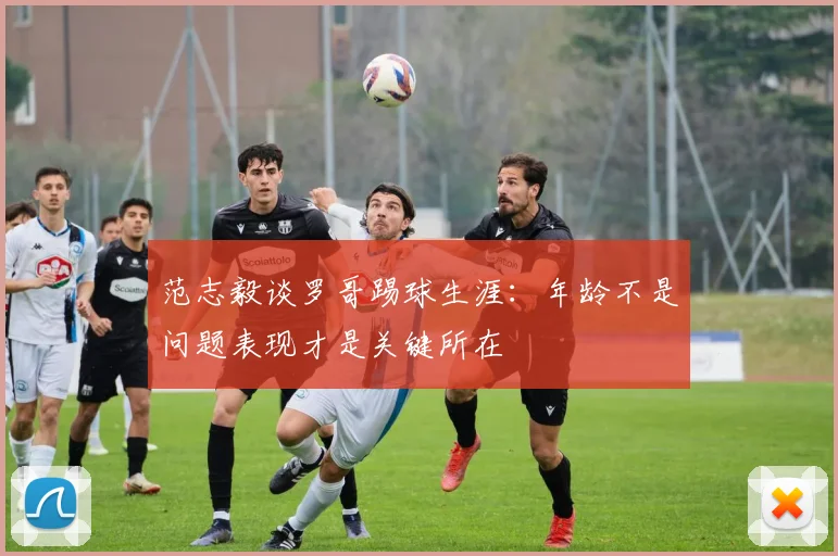 范志毅谈罗哥踢球生涯：年龄不是问题表现才是关键所在