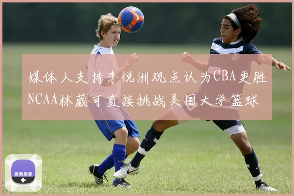 媒体人支持李悦洲观点认为CBA更胜NCAA林葳可直接挑战美国大学篮球
