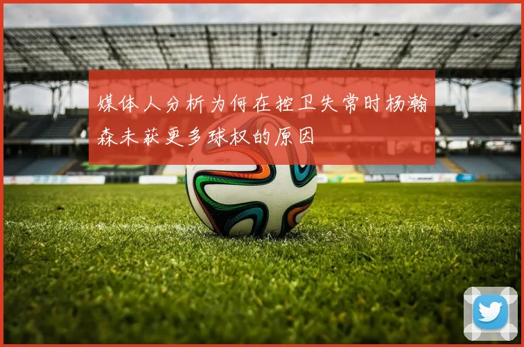 媒体人分析为何在控卫失常时杨瀚森未获更多球权的原因