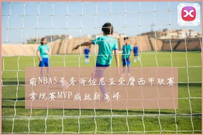 前NBA5号秀海佐尼亚荣膺西甲联赛常规赛MVP成就新高峰