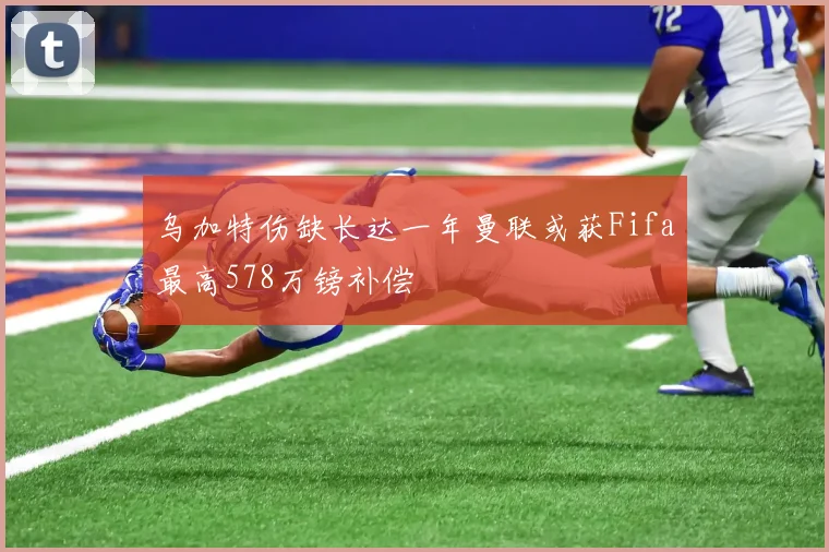 乌加特伤缺长达一年曼联或获Fifa最高578万镑补偿