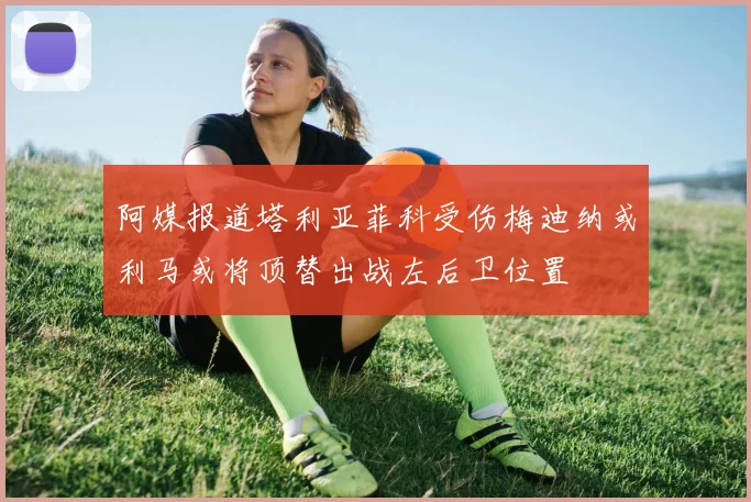 阿媒报道塔利亚菲科受伤梅迪纳或利马或将顶替出战左后卫位置