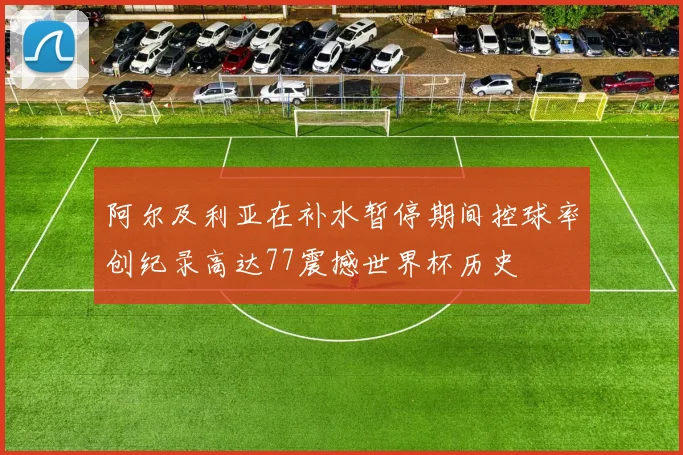 阿尔及利亚在补水暂停期间控球率创纪录高达77震撼世界杯历史