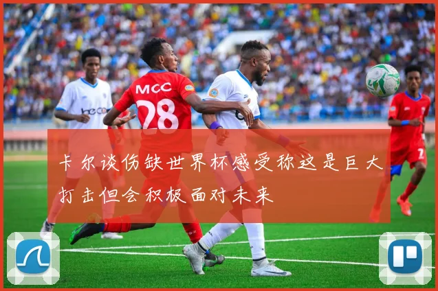 卡尔谈伤缺世界杯感受称这是巨大打击但会积极面对未来