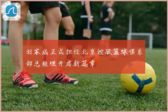 刘家成正式担任北京控股篮球俱乐部总经理开启新篇章