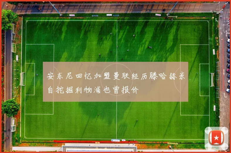 安东尼回忆加盟曼联经历滕哈赫亲自挖掘利物浦也曾报价