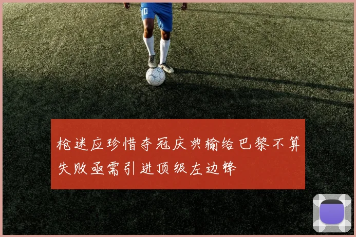 枪迷应珍惜夺冠庆典输给巴黎不算失败亟需引进顶级左边锋