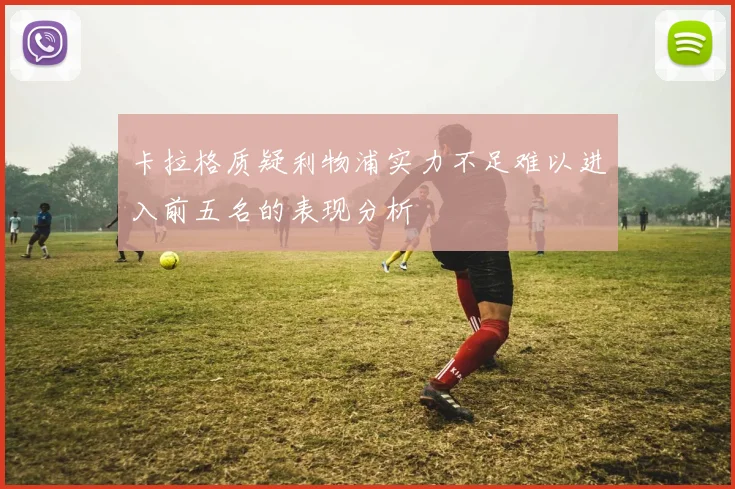 卡拉格质疑利物浦实力不足难以进入前五名的表现分析